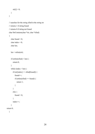 28
str[i] = 0;
}
}
// searches for the string sfind in the string str
// returns 1 if string found
// returns 0 if string not found
char StrContains(char *str, char *sfind)
{
char found = 0;
char index = 0;
char len;
len = strlen(str);
if (strlen(sfind) > len) {
return 0;
}
while (index < len) {
if (str[index] == sfind[found]) {
found++;
if (strlen(sfind) == found) {
return 1;
}
}
else {
found = 0;
}
index++;
}
return 0;
}
 