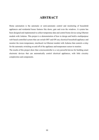 iii
ABSTRACT
Home automation is the automatic or semi-automatic control and monitoring of household
appliances and residential house features like doors, gate and even the windows. A system has
been designed and implemented to collect temperatue data and control home device using Ethernet
module with Arduino. This project is a demonstration of how to design and build a multipurpose
web based controlled system that can switch OFF and ON any electrical household appliance and
monitor the room temperature, interfaced via Ethernet module with Arduino that controls a relay
for the automatic switching on and off of the appliance and temperature sensor to monitor.
The results of this project show that a microcontroller is a very powerful device for building smart
electronic devices that can automatically control electrical appliances, with little circuitry
complexities and components.
 
