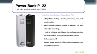 Power Bank P- 22
2200 mAh with instructed torch lights
Technical Specification: Power Bank P-22
 18650 Li-ion battery , durable, an noxious, safe, and
eco-friendly.
 Quick charge with high current in 3 hours , the best
choice for travelling .
 Built-in LED instructed lights, the perfect protection
for over-current, over-voltage and short-circuit.
 Battery 2200mAh .
 Comes with a Mini USB cable that is compatible with
major Smart phones.
MRP:-1099/-
 