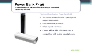 Power Bank P- 26
P-26 comes with a USB cable that covers almost all
your USB devices
MRP:-1199/-
Technical Specification: Power Bank P- 26
 The Ambrane P-26Power Bank is a lightweight and
compact power charger.
 Gives output of DC 5V 800mAh.
 Battery Capacity - 2600mAh .
 Comes with a Mini USB cable that is
compatible with major smart phones.
 