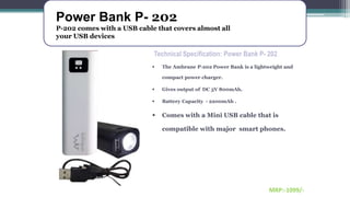 Power Bank P- 202
P-202 comes with a USB cable that covers almost all
your USB devices
MRP:-1099/-
Technical Specification: Power Bank P- 202
 The Ambrane P-202 Power Bank is a lightweight and
compact power charger.
 Gives output of DC 5V 800mAh.
 Battery Capacity - 2200mAh .
 Comes with a Mini USB cable that is
compatible with major smart phones.
 