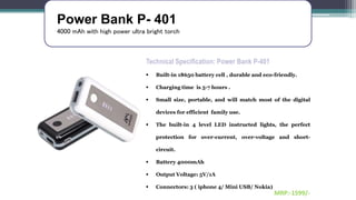 Power Bank P- 401
4000 mAh with high power ultra bright torch
Technical Specification: Power Bank P-401
 Built-in 18650 battery cell , durable and eco-friendly.
 Charging time is 5-7 hours .
 Small size, portable, and will match most of the digital
devices for efficient family use.
 The built-in 4 level LED instructed lights, the perfect
protection for over-current, over-voltage and short-
circuit.
 Battery 4000mAh
 Output Voltage: 5V/1A
 Connectors: 3 ( iphone 4/ Mini USB/ Nokia)
MRP:-1599/-
 
