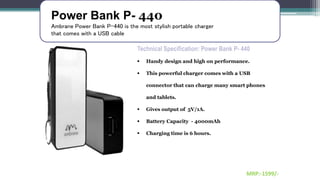 Power Bank P- 440
Ambrane Power Bank P-440 is the most stylish portable charger
that comes with a USB cable
Technical Specification: Power Bank P- 440
 Handy design and high on performance.
 This powerful charger comes with a USB
connector that can charge many smart phones
and tablets.
 Gives output of 5V/1A.
 Battery Capacity - 4000mAh
 Charging time is 6 hours.
MRP:-1599/-
 