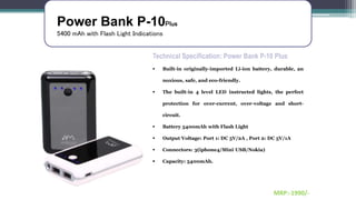 Power Bank P-10Plus
5400 mAh with Flash Light Indications
Technical Specification: Power Bank P-10 Plus
 Built-in originally-imported Li-ion battery, durable, an
noxious, safe, and eco-friendly.
 The built-in 4 level LED instructed lights, the perfect
protection for over-current, over-voltage and short-
circuit.
 Battery 5400mAh with Flash Light
 Output Voltage: Port 1: DC 5V/2A , Port 2: DC 5V/1A
 Connectors: 3(iphone4/Mini USB/Nokia)
 Capacity: 5400mAh.
MRP:-1990/-
 