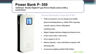 Power Bank P- 550
Ambrane Handy Digital P-550 Power Bank comes with 3
connectors
Technical Specification: Power Bank P-550
 With 3 connectors, you can charge your mobile
phones including iphone 4, Tablet, PSP or gaming
console, camera, iPod or MP3 player
simultaneously.
 Digital Display indicator displays the battery level.
 It also comes with a LED Torch.
 Gives output of 5V/1A.
 Battery Capacity - 5200 mAh battery capacity with
Samsung cells.
 Connectors 3:(Iphone4/Mini USB/ Nokia)
MRP:-1990/-
 