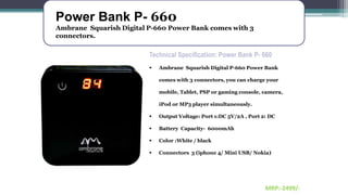 Power Bank P- 660
Ambrane Squarish Digital P-660 Power Bank comes with 3
connectors.
Technical Specification: Power Bank P- 660
 Ambrane Squarish Digital P-660 Power Bank
comes with 3 connectors, you can charge your
mobile, Tablet, PSP or gaming console, camera,
iPod or MP3 player simultaneously.
 Output Voltage: Port 1:DC 5V/2A , Port 2: DC
 Battery Capacity- 6000mAh
 Color :White / black
 Connectors 3 (iphone 4/ Mini USB/ Nokia)
MRP:-2499/-
 