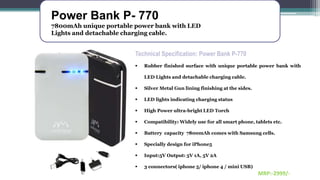 Power Bank P- 770
7800mAh unique portable power bank with LED
Lights and detachable charging cable.
Technical Specification: Power Bank P-770
 Rubber finished surface with unique portable power bank with
LED Lights and detachable charging cable.
 Silver Metal Gun lining finishing at the sides.
 LED lights indicating charging status
 High Power ultra-bright LED Torch
 Compatibility: Widely use for all smart phone, tablets etc.
 Battery capacity 7800mAh comes with Samsung cells.
 Specially design for iPhone5
 Input:5V Output: 5V 1A, 5V 2A
 3 connectors( iphone 5/ iphone 4 / mini USB)
MRP:-2999/-
 