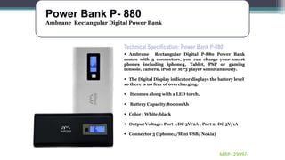 Power Bank P- 880
Ambrane Rectangular Digital Power Bank
Technical Specification: Power Bank P-880
 Ambrane Rectangular Digital P-880 Power Bank
comes with 3 connectors, you can charge your smart
phones including iphone4, Tablet, PSP or gaming
console, camera, iPod or MP3 player simultaneously.
 The Digital Display indicator displays the battery level
so there is no fear of overcharging.
 It comes along with a LED torch.
 Battery Capacity:8000mAh
 Color : White/black
 Output Voltage: Port 1:DC 5V/2A , Port 2: DC 5V/1A
 Connector 3 (Iphone4/Mini USB/ Nokia)
MRP:-2999/-
 