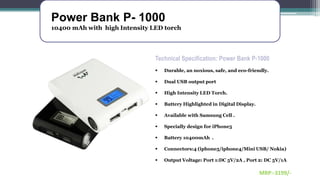 Power Bank P- 1000
10400 mAh with high Intensity LED torch
Technical Specification: Power Bank P-1000
 Durable, an noxious, safe, and eco-friendly.
 Dual USB output port
 High Intensity LED Torch.
 Battery Highlighted in Digital Display.
 Available with Samsung Cell .
 Specially design for iPhone5
 Battery 10400mAh .
 Connectors:4 (iphone5/iphone4/Mini USB/ Nokia)
 Output Voltage: Port 1:DC 5V/2A , Port 2: DC 5V/1A
MRP:-3199/-
 