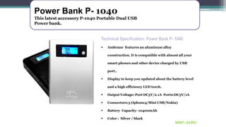 Power Bank P- 1040
This latest accessory P-1040 Portable Dual USB
Power bank.
Technical Specification: Power Bank P- 1040
 Ambrane features an aluminum alloy
construction. It is compatible with almost all your
smart phones and other device charged by USB
port..
 Display to keep you updated about the battery level
and a high efficiency LED torch.
 Output Voltage: Port DC5V/2.1A Port2:DC5V/1A
 Connectors:3 (Iphone4/Mini USB/Nokia)
 Battery Capacity- 10400mAh
 Color : Silver / black
MRP:-3199/-
 