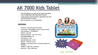 AK 7000 Kids Tablet
• This kids tablets is to cater all the needs of students
and is collaborated with educational content.
• It also features several software applications for kids
and their parents to enjoy.
• Runs on Android v 4.2.2 (Jelly Bean)
Specification
• Processor - Dual-core Cortex A9-1.0Ghz
• Connectivity - WIFI:IEEE802.11b/g/n wireless network
• Internal Battery- 3.7V/3000mAh
• USB Port – Mini USB
• Machine Dimension - 197*125*11.5mm
• PLATFORM ANDROID - OS
• Flash Memory - 4 GB
• Expandable Memory - 32 GB
• Network - External 3 G port
• SENSORS - 3-axis gravity sensor, automatic display for 4
directions
• CAMERA - 0.3MP Front +2 MP Rear
• Resolution - 1024 X 600 Pixels
MRP – Rs 5999/-
FREE
GIFT
 