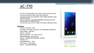 AC-770
• AC-770 is a 2G Calling Tablet that is sleek, trendy and multi-functional.
• It provides a talk-time of Upto 3 hours with 2G network.
• It operates at frequencies of GSM 900 / 1800 / HSDPA 2100 MHz for high
speed functionality.
• Runs on Android 4.0.4 (ICE CREAM SANDWICH) operating system with
unlimited apps from Google Play store .
• This smart tab comes in with a 1.3MP Front Facing & 2.0MP Back Camera .
Specification
• Processor- Cortex A8-1. 2GHz
• Connectivity - Wi-Fi 802.11 b/g/n and 3G viaUSB Dongle and Bluetooth
• Internal Battery - 4000 mAh
• USB Port - Mini USB
• Machine Dimensions - 127 x 198 x 16.8 m.m
• Digital Media Reader - Micro SD Card
• Network - GSM/GPRS 900/1800/HSDPA 2100 MHz
• E-Reading - Yes
• Expandable Memory - 32 Gb
• Flash memory - 4 GB (inbuilt)
• Memory - 5I2 MB DDR3 RAM/4GB
MRP - Rs8990/-
 