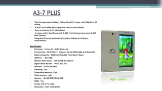 A3-7 PLUS
• The third generation Tablet, Calling king A3-7 comes with GSM 3G n 2G
calling.
• It is a 7-inch tablet with capacitive touch screen display.
• Runs on Android 4.2.2 (Jelly Bean).
• It comes with a Dual Camera of 0.3MP front facing camera and 2.0MP
Back Camera.
• Integrated G-sensor automatically rotates display according to
requirements.
Specification
• Processor - Cortex A7 I.2GHz Dual core
• Connectivity - Wi-Fi 802.11 b/g and 3G via USB Dongle and Bluetooth
• Battery Capacity - 3000mAh (Standby Time:Upto 3 Days )
• USB Port - Mini USB
• Machine Dimensions - (I9I.5x I08.5x 9.5)mm
• Digital Media Reader - Micro SD Card
• Network - GSM & WCDMA
• EReading – Yes
• Expandable Memory -32gb
• Flash memory – 4gb
• Memory - 5I2 MB DDR3 RAM/4GB
• HDMI – Yes
• Comes with a Fm radio
• Resolution - I024 x 600 pixels
MRP -6999/-
 