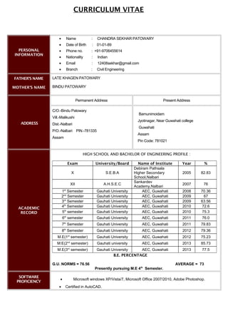 PERSONAL
INFORMATION
• Name : CHANDRA SEKHAR PATOWARY
• Date of Birth : 01-01-89
• Phone no. : +91-9706455614
• Nationality : Indian
• Email : 12408sekhar@gmail.com
• Branch : Civil Engineering
FATHER'S NAME
MOTHER’S NAME
LATE KHAGEN PATOWARY
BINDU PATOWARY
ADDRESS
Permanent Address Present Address
C/O.-Bindu Patowary
Vill.-Malikushi
Dist.-Nalbari
P/O.-Nalbari PIN.-781335
Assam
Bamunimoidam
Jyotinagar, Near Guwahati college
Guwahati
Assam
Pin Code: 781021
ACADEMIC
RECORD
HIGH SCHOOL AND BACHELOR OF ENGINEERING PROFILE :
Exam University/Board Name of Institute Year %
X S.E.B.A
Debiram Pathsala
Higher Secondary
School,Nalbari
2005 82.83
XII A.H.S.E.C
Sankardev
Academy,Nalbari
2007 76
1st
Semester Gauhati University AEC, Guwahati 2008 70.36
2nd
Semester Gauhati University AEC, Guwahati 2009 67
3rd
Semester Gauhati University AEC, Guwahati 2009 63.56
4th
Semester Gauhati University AEC, Guwahati 2010 72.6
5th
semester Gauhati University AEC, Guwahati 2010 75.3
6th
semester Gauhati University AEC, Guwahati 2011 76.0
7th
Semester Gauhati University AEC, Guwahati 2011 79.83
8th
Semester Gauhati University AEC, Guwahati 2012 79.36
M.E(1st
semester) Gauhati University AEC, Guwahati 2012 75.23
M.E(2nd
semester) Gauhati university AEC, Guwahati 2013 85.73
M.E(3rd
semester) Gauhati University AEC, Guwahati 2013 77.5
B.E. PERCENTAGE
G.U. NORMS = 76.56 AVERAGE = 73
Presently pursuing M.E 4th
Semester.
SOFTWARE
PROFICIENCY
• Microsoft windows XP/Vista/7, Microsoft Office 2007/2010, Adobe Photoshop.
• Certified in AutoCAD.
CURRICULUM VITAE
 