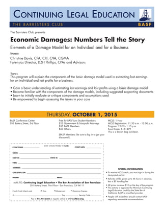 The Barristers Club presents
Economic Damages: Numbers Tell the Story
Elements of a Damage Model for an Individual and for a Business
Speaker									
Christine Davis, CPA, CFF, CVA, CGMA
Forensics Director, DZH Phillips, CPAs and Advisors
Topics
This program will explain the components of the basic damage model used in estimating lost earnings
for an individual and lost profits for a business.
• Gain a basic understanding of estimating lost earnings and lost profits using a basic damage model
• Become familiar with the components of the damage models, including suggested supporting documents
• Learn to initially evaluate or critique components and assumptions used
• Be empowered to begin assessing the issues in your case
BASF Conference Center
301 Battery Street, 3rd Floor
Free for BASF Law Student Members
$25 Government & Nonprofit Attorneys
$35 BASF Members
$50 Others
(BASF Members: Be sure to log in to get your
discounts!)
MCLE: 1 Hour
MCLE Registration: 11:30 a.m. - 12:00 p.m.
Program: 12:00 - 1:15 p.m.
Event Code: B151499
This is a brown bag luncheon.
T H E B A R r i sters cl u b B A S F
Continuing Legal Education
THURSDAY, OCTOBER 1, 2015
Special Information
• To receive MCLE credit, you must sign in during the
designated period.
• Refunds will be given up to 48 hours in advance,
less a $5 handling fee.
• All prices increase $10 on the day of the program.
• This activity is approved for Minimum Continuing
Legal Education credit by the State Bar of
California. BASF is a certified provider.
• People with disabilities should contact BASF
regarding reasonable accommodations.
			 MAKE CHECKS PAYABLE TO BASF.
NAME:
BASF ID:			 STATE ID:
FIRM:
ADDRESS:
CITY/STATE/ZIP:
PHONE:				 EMAIL:		
MAIL TO: Continuing Legal Education • The Bar Association of San Francisco
301 Battery Street, Third Floor • San Francisco, CA 94111
Credit Card (check one):	 r Visa 	 r Mastercard 	 r American Express 	
#				 Exp.	 Security Code
Fax to 415.477.2388 or register online at www.sfbar.org
EVENT CODE: EVENT DATE:
 