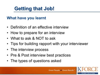 Getting that Job!
What have you learnt
• Definition of an effective interview
• How to prepare for an interview
• What to ask & NOT to ask
• Tips for building rapport with your interviewer
• The interview process
• Pre & Post interview best practices
• The types of questions asked
 