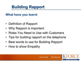 Building Rapport
What have you learnt
• Definition of Rapport
• Why Rapport is important
• Roles You Need to Use with Customers
• Tips for building rapport on the telephone
• Best words to use for Building Rapport
• How to show Empathy
 
