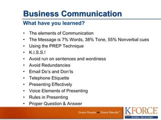 Business Communication
What have you learned?
• The elements of Communication
• The Message is 7% Words, 38% Tone, 55% Nonverbal cues
• Using the PREP Technique
• K.I.S.S.!
• Avoid run on sentences and wordiness
• Avoid Redundancies
• Email Do’s and Don’ts
• Telephone Etiquette
• Presenting Effectively
• Voice Elements of Presenting
• Rules in Presenting
• Proper Question & Answer
 