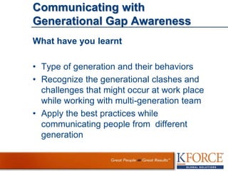 Communicating with
Generational Gap Awareness
What have you learnt
• Type of generation and their behaviors
• Recognize the generational clashes and
challenges that might occur at work place
while working with multi-generation team
• Apply the best practices while
communicating people from different
generation
 