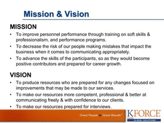 Mission & Vision
MISSION
• To improve personnel performance through training on soft skills &
professionalism, and performance programs.
• To decrease the risk of our people making mistakes that impact the
business when it comes to communicating appropriately.
• To advance the skills of the participants, so as they would become
positive contributors and prepared for career growth.
VISION
• To produce resources who are prepared for any changes focused on
improvements that may be made to our services.
• To make our resources more competent, professional & better at
communicating freely & with confidence to our clients.
• To make our resources prepared for interviews.
 