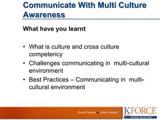 Communicate With Multi Culture
Awareness
What have you learnt
• What is culture and cross culture
competency
• Challenges communicating in multi-cultural
environment
• Best Practices – Communicating in multi-
cultural environment
 