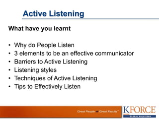 Active Listening
What have you learnt
• Why do People Listen
• 3 elements to be an effective communicator
• Barriers to Active Listening
• Listening styles
• Techniques of Active Listening
• Tips to Effectively Listen
 