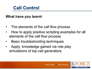 Call Control
What have you learnt
• The elements of the call flow process
• How to apply positive scripting examples for all
elements of the call flow process
• Basic troubleshooting techniques
• Apply knowledge gained via role play
simulations of top call generators
 