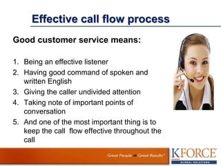 Effective call flow process
Good customer service means:
1. Being an effective listener
2. Having good command of spoken and
written English
3. Giving the caller undivided attention
4. Taking note of important points of
conversation
5. And one of the most important thing is to
keep the call flow effective throughout the
call
 