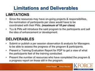 Limitations and Deliverables
LIMITATIONS
• Since the resources may have on-going projects & responsibilities,
the nomination of participants per class would have to be
coordinated with their PMs. (maximum of 10 per class)
• TLs & PMs will introduce the said program to the participants and sell
the idea of enhancement or development.
DELIVERABLES
• Submit or publish a per session observation & analysis for Managers
to be able to assess the progress of the program & participants.
• Present a Training Evaluation Report for PDP to get a view of what
the participants feel of the training conducted.
• Present the number of resources who have completed the program &
a progress report on those still in the program.
 