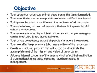 Objective
• To prepare our resources for interviews during the transition period.
• To ensure that customer complaints are minimized if not eradicated.
• To improve the attendance & lessen the tardiness of all resources.
• To create training revisions & sessions that would improve the skill
sets of the resources.
• To create a scorecard by which all resources and people managers
can be measured & held accountable to.
• To promote competency across all people managers & resources.
• To make effective presenters & business writers of the resources.
• Create a structured program that will support and facilitate the
accomplishment of the mission and vision of the program.
• Address internal concerns of the agents which affect their motivation
& give feedback once these concerns have been raised to
management.
5
 