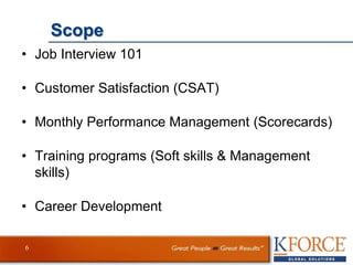 Scope
• Job Interview 101
• Customer Satisfaction (CSAT)
• Monthly Performance Management (Scorecards)
• Training programs (Soft skills & Management
skills)
• Career Development
6
 