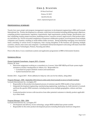 Page 1 of 2
CR I S J. ST A N T O N
355 Back Park Road
Pickens, SC 29671
864-878-4722 (H)
email: crisjstanton@gmail.com
PROFESSIONAL SUMMARY
Twenty four years project and program management experience in development engineering in IBM and Lexmark
International, Inc. Product development in a dynamic, multi-facet environment including defining project objectives,
compiling product requirements, regulatory requirements, legal requirements, product design, specifications crea-
tion, scheduling, testing, project execution, marketing reviews, executive reviews, legal reviews, final product deliv-
ery and follow-up. Proven successful completions of numerous collaborative projects, involving teams from multiple
companies and countries, resulting in multi-million dollar revenues. Strong leadership managing cross functional
teams consisting of various levels of employees, from varying disciplines of the business and spanning multiple
countries, cultures, time-zones and companies. Coordinated internal development work along with teams from Dell
Computer, Source Technologies, Primera, Neuralog and others.
Prior to the above, I was a mainframe systems and application programmer at IBM in Information Systems
EXPERIENCE DETAIL
Owner Creekside Consultants: August, 2015 – Current:
Pickens, SC Area
• Short-term assignment working as a consultant on a Lawson / Infor ERP HR/Payroll Suite system imple-
mentation at Zaxby’s headquarters in Athens, GA. Responsible for:
• Consultant for project schedule creation and maintenance
• System functional test cases
October 2014 – August 2015 – Work sabbatical to help my wife care for her elderly, ailing father
Program Manager: 2008 – September 2014 (chose to retire early from Lexmark to move to South Carolina):
Lexmark International, Inc., Lexington, KY
• Responsible for the product development process of customer-specific OEM models of laser printers
• Integrated development engineering, manufacturing engineering, marketing, etc., both internal to Lexmark
and from the specific OEM customers, including teams across multiple geographies, cultures and time-
zones
• Conducted product reviews with executives from other potential customers to identify product applicabil-
ity to their needs
Program Manager: 2006 – 2008:
Lexmark International, Inc., Lexington, KY
• Development and delivery of new technology, unique RFID-enabled laser printer models
• Responsible for the entire product development process including third-party hardware integration
 
