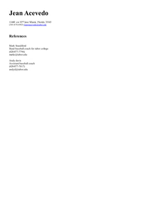 Jean Acevedo
11440 sw 32nd lane Miami, Florida 33165
(305-878-6965) Jeanwacevedo@tabor.edu
References
Mark Standiford
Head baseball coach for tabor college
(620-877-7796)
marks@tabor.edu
Andy davis
Assistant baseball coach
(620-877-7017)
andyd@tabor.edu
 