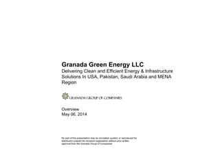 Granada Green Energy LLC
Delivering Clean and Efficient Energy & Infrastructure
Solutions In USA, Pakistan, Saudi Arabia and MENASolutions In USA, Pakistan, Saudi Arabia and MENA
Region
Overview
May 06, 2014
No part of this presentation may be circulated, quoted, or reproduced for
distribution outside the recipient organization without prior written
approval from the Granada Group of Companies
 