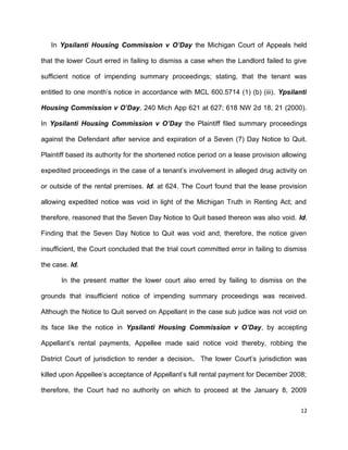 In Ypsilanti Housing Commission v O’Day the Michigan Court of Appeals held
that the lower Court erred in failing to dismiss a case when the Landlord failed to give
sufficient notice of impending summary proceedings; stating, that the tenant was
entitled to one month’s notice in accordance with MCL 600.5714 (1) (b) (iii). Ypsilanti
Housing Commission v O’Day, 240 Mich App 621 at 627; 618 NW 2d 18, 21 (2000).
In Ypsilanti Housing Commission v O’Day the Plaintiff filed summary proceedings
against the Defendant after service and expiration of a Seven (7) Day Notice to Quit.
Plaintiff based its authority for the shortened notice period on a lease provision allowing
expedited proceedings in the case of a tenant’s involvement in alleged drug activity on
or outside of the rental premises. Id. at 624. The Court found that the lease provision
allowing expedited notice was void in light of the Michigan Truth in Renting Act; and
therefore, reasoned that the Seven Day Notice to Quit based thereon was also void. Id.
Finding that the Seven Day Notice to Quit was void and; therefore, the notice given
insufficient, the Court concluded that the trial court committed error in failing to dismiss
the case. Id.
In the present matter the lower court also erred by failing to dismiss on the
grounds that insufficient notice of impending summary proceedings was received.
Although the Notice to Quit served on Appellant in the case sub judice was not void on
its face like the notice in Ypsilanti Housing Commission v O’Day, by accepting
Appellant’s rental payments, Appellee made said notice void thereby, robbing the
District Court of jurisdiction to render a decision. The lower Court’s jurisdiction was
killed upon Appellee’s acceptance of Appellant’s full rental payment for December 2008;
therefore, the Court had no authority on which to proceed at the January 8, 2009
12
 