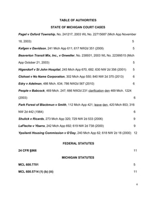 TABLE OF AUTHORITIES
STATE OF MICHIGAN COURT CASES
Pagel v Oxford Township, No. 241217, 2003 WL No. 22715687 (Mich App November
18, 2003) 5
Kefgen v Davidson, 241 Mich App 611; 617 NW2d 351 (2000) 5
Beaverton Transit Mix, Inc., v Onweller, No. 238931, 2003 WL No. 22399515 (Mich
App October 21, 2003) 5
Higendorf v St John Hospital, 245 Mich App 670, 682; 630 NW 2d 356 (2001) 5
Clohset v No Name Corporation, 302 Mich App 550; 840 NW 2d 375 (2013) 6
Edry v Adelman, 486 Mich. 634; 786 NW2d 567 (2010) 6
People v Babcock, 469 Mich. 247; 666 NW2d 231 clarification den 469 Mich. 1224
(2003) 6
Park Forest of Blackmun v Smith, 112 Mich App 421; leave den, 420 Mich 853; 316
NW 2d 442 (1984) 6
Shulick v Ricards, 273 Mich App 320; 729 NW 2d 533 (2006) 9
LaFleche v Ybarra, 242 Mich App 692; 619 NW 2d 738 (2000) 9
Ypsilanti Housing Commission v O’Day, 240 Mich App 62; 618 NW 2d 18 (2000) 12
FEDERAL STATUTES
24 CFR §966 11
MICHIGAN STATUTES
MCL 600.7701 5
MCL 600.5714 (1) (b) (iii) 11
4
 