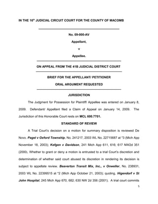 IN THE 16th
JUDICIAL CIRCUIT COURT FOR THE COUNTY OF MACOMB
_______________________________________________
No. 09-000-AV
Appellant,
v
Appellee.
_________________________________________________
ON APPEAL FROM THE 41B JUDICIAL DISTRICT COURT
__________________________________________________
BRIEF FOR THE APPELLANT/ PETITIONER
ORAL ARGUMENT REQUESTED
_________________________________________________
JURISDICTION
The Judgment for Possession for Plaintiff/ Appellee was entered on January 8,
2009. Defendant/ Appellant filed a Claim of Appeal on January 14, 2009. The
Jurisdiction of this Honorable Court rests on MCL 600.7701.
STANDARD OF REVIEW
A Trial Court’s decision on a motion for summary disposition is reviewed De
Novo. Pagel v Oxford Township, No. 241217, 2003 WL No. 22715687 at *3 (Mich App
November 18, 2003); Kefgen v Davidson, 241 Mich App 611, 616; 617 NW2d 351
(2000). Whether to grant or deny a motion is entrusted to a trial Court’s discretion and
determination of whether said court abused its discretion in rendering its decision is
subject to appellate review. Beaverton Transit Mix, Inc., v Onweller, No. 238931,
2003 WL No. 22399515 at *2 (Mich App October 21, 2003); quoting, Higendorf v St
John Hospital, 245 Mich App 670, 682; 630 NW 2d 356 (2001). A trial court commits
5
 