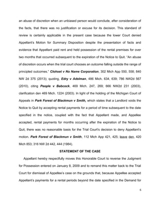 an abuse of discretion when an unbiased person would conclude, after consideration of
the facts, that there was no justification or excuse for its decision. This standard of
review is certainly applicable in the present case because the lower Court denied
Appellant’s Motion for Summary Disposition despite the presentation of facts and
evidence that Appellant paid rent and held possession of the rental premises for over
two months that occurred subsequent to the expiration of the Notice to Quit. “An abuse
of discretion occurs when the trial court chooses an outcome falling outside the range of
principled outcomes.” Clohset v No Name Corporation, 302 Mich App 550, 558; 840
NW 2d 375 (2013); quoting, Edry v Adelman, 486 Mich. 634, 639; 786 NW2d 567
(2010), citing People v Babcock, 469 Mich. 247, 269; 666 NW2d 231 (2003),
clarification den 469 Mich. 1224 (2003). In light of the holding of the Michigan Court of
Appeals in Park Forest of Blackmun v Smith, which states that a Landlord voids the
Notice to Quit by accepting rental payments for a period of time subsequent to the date
specified in the notice, coupled with the fact that Appellant made, and Appellee
accepted, rental payments for months occurring after the expiration of the Notice to
Quit, there was no reasonable basis for the Trial Court’s decision to deny Appellant’s
motion. Park Forest of Blackmun v Smith, 112 Mich App 421, 425; leave den, 420
Mich 853; 316 NW 2d 442, 444 (1984).
STATEMENT OF THE CASE
Appellant hereby respectfully moves this Honorable Court to reverse the Judgment
for Possession entered on January 8, 2009 and to remand this matter back to the Trial
Court for dismissal of Appellee’s case on the grounds that, because Appellee accepted
Appellant’s payments for a rental periods beyond the date specified in the Demand for
6
 