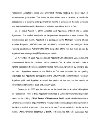 Possession, Appellee’s notice was terminated, thereby robbing the lower Court of
subject-matter jurisdiction. The issue for disposition here is whether a Landlord’s
acceptance of a tenant’s rental payment for months in advance of the date to vacate
specified in the Demand for Possession sufficient to void the Notice to Quit.
On or about August 1, 2008, Appellee and Appellant, entered into a Lease
Agreement. The market rental rate for the premises in question is eight hundred fifty
($850) dollars per month. Appellant is a participant in the Michigan Housing Choice
Voucher Program (MHCVP) and, per Appellee’s contract with the Michigan State
Housing Development Authority (MSHDA), the portion of the rent that must be paid by
Appellant was seventy-nine ($79) dollars per month.
On November 12, 2008 Appellee served Appellant with a Notice to Quit, demanding
possession of the rental premises. In the Notice to Quit, Appellee claimed to have a
right to possession because Appellant violated her Lease Agreement by failing to pay
her rent. Appellee’s service of the Notice to Quit was prompted by her gaining
knowledge that Appellant’s participation in the MHCVP had been terminated. However,
Appellant paid, and Appellee accepted, her portion of the rent for the months of
November and December 2008 and January 2009.
December 18, 2008 was the date set for the bench trial on Appellee’s Complaint
for Possession. Prior to trial, Appellant timely filed a Motion for Summary Disposition
based on the holding of Park Forest of Blackmun v Smith, which clearly states that a
Landlord’s acceptance of payment for a rental period occurring beyond the expiration of
the Notice to Quit voids said notice and robs the Court of jurisdiction to decide the
matter. Park Forest of Blackmun v Smith, 112 Mich App 421, 425; leave den, 420
7
 