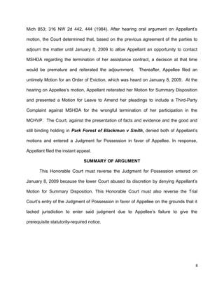 Mich 853; 316 NW 2d 442, 444 (1984). After hearing oral argument on Appellant’s
motion, the Court determined that, based on the previous agreement of the parties to
adjourn the matter until January 8, 2009 to allow Appellant an opportunity to contact
MSHDA regarding the termination of her assistance contract, a decision at that time
would be premature and reiterated the adjournment. Thereafter, Appellee filed an
untimely Motion for an Order of Eviction, which was heard on January 8, 2009. At the
hearing on Appellee’s motion, Appellant reiterated her Motion for Summary Disposition
and presented a Motion for Leave to Amend her pleadings to include a Third-Party
Complaint against MSHDA for the wrongful termination of her participation in the
MCHVP. The Court, against the presentation of facts and evidence and the good and
still binding holding in Park Forest of Blackmun v Smith, denied both of Appellant’s
motions and entered a Judgment for Possession in favor of Appellee. In response,
Appellant filed the instant appeal.
SUMMARY OF ARGUMENT
This Honorable Court must reverse the Judgment for Possession entered on
January 8, 2009 because the lower Court abused its discretion by denying Appellant’s
Motion for Summary Disposition. This Honorable Court must also reverse the Trial
Court’s entry of the Judgment of Possession in favor of Appellee on the grounds that it
lacked jurisdiction to enter said judgment due to Appellee’s failure to give the
prerequisite statutorily-required notice.
8
 