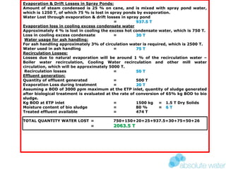 Evaporation & Drift Losses in Spray Ponds:
Amount of steam condensed is 25 % on cane, and is mixed with spray pond water,
which is 1250 T, of which 75 % is lost in spray ponds by evaporation.
Water Lost through evaporation & drift losses in spray pond
= 937.5 T
Evaporation loss in cooling excess condensate water
Approximately 4 % is lost in cooling the excess hot condensate water, which is 750 T.
Loss in cooling excess condensate = 30 T
Water usage for ash handling:
For ash handling approximately 3% of circulation water is required, which is 2500 T.
Water used in ash handling = 75 T
Recirculation Losses:
Losses due to natural evaporation will be around 1 % of the recirculation water –
Boiler water recirculation, Cooling Water recirculation and other mill water
circulation, which will be approximately 5000 T.
Recirculation losses = 50 T
Effluent generation:
Quantity of effluent generated = 500 T
Evaporation Loss during treatment = 20 T
Assuming a BOD of 3000 ppm maximum at the ETP inlet, quantity of sludge generated
after biological treatment is evaluated at the rate of conversion of 65% kg BOD to bio
sludge.
Kg BOD at ETP inlet = 1500 kg = 1.5 T Dry Solids
Moisture content of bio sludge = 80 % = 6 T
Treated effluent available = 474 T
TOTAL QUANTITY WATER LOST = 750+150+20+25+937.5+30+75+50+26
= 2063.5 T
 