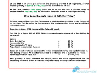 Of the 3450 T of water generated in the crushing of 5000 T of sugarcane, a total
excess quantity of 1386.5 T or M3/day will be available for let out.
As per CPCB/Gazette 1000 T/day water can be let out for 5000 T crushed. Over all
excess water is 386.5 M3/day, so no need of bore well water in the Sugar Industry.
How to tackle this issue of 386.5 M3/day?
In most sugar mills excess hot condensate or cooling tower overflow is not recovered
or recycled. This is owing to the reason of the contamination levels and exorbitant
treatment costs.
Once this is done CPCB Norms will be fully addressed.
For this for a Sugar Mill of 5000 TCD excess condensate generated in Pan boiling is
estimated.
BASIS:
Inlet Brix to Pan : 65 %
Massecuite Brix : 95 %
Avg. massecuite % cane : 50 %
Avg. steam consumption % cane : 25 %
Based on the above let us estimate the water evaporated during the crystallization in
Pan Boiling process. All the steam supplied is condensed and is available for reuse.
Steam required for 5000 TCD = 1250 T/day
This quantity is fully available for recycle/reuse and once implemented will be
exceeding the limits of CPCB and also completely stop the usage of tube well water.
 