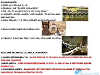 CONTAMINANTS:
 ACIDS (pH IS AROUND 5 – 6.5)
 COD/BOD – DUE TO SUGAR ENTRAINMENT
 TSS – DUE TO AIRBORNE DUST & BACTERIAL ACTIVITY
 HARDNESS – DUE TO USAGE OF LIME SOLUTION FOR NEUTRALIZING
IMPLICATIONS:
 ALGAL BLOOMS IN THE COOLING TOWER & CIRCULATION LOOP
 SCALING IN THE LINES CIRCULATION LINES
 FREQUENT CHOKING OF SPRAY NOZZLES IN CONDENSER INJECTION
AVAILABLE TREATMENT OPTIONS & DRAWBACKS:
 COAGULATION/FILTRATION – LARGE AMOUNT OF CHEMICAL SLUDGE GENERATION LEADING TO
DISPOSAL PROBLEMS
MBBR SYSTEM – HUGE POWER REQUIREMENT (50 KW/hr for 1000 M3/day & ADDITIONAL SLUDGE
GENERATION.
 MEMBRANE SYSTEM – ELABORATE PRETREATMENT REQUIRED, FOLLOWED BY HUGE CAPITAL
INVESTMENT AND HUGE OPERATING COSTS.
 