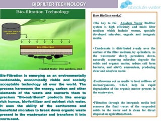 BIOFILTER TECHNOLOGY
Bio-Filtration is emerging as an environmentally
sustainable, economically viable and socially
acceptable technology all over the world. The
process harnesses the energy, carbon and other
elements of the waste and converts them to
precious "Bio-nutritional" products like energy
rich humus, bio-fertilizer and nutrient rich water.
It uses the ability of the earthworms and
beneficial microbes to break down organic waste
present in the wastewater and transform it into
worm-cast.
How Biofilter works?
•The key to the Absolute Water Biofilter
system is high efficiency and multi filter
medium which include worms, specially
developed microbes, organic and inorganic
media.
• Condensate is distributed evenly over the
surface of the filter medium, by sprinklers. As
the wastewater slowly percolates down,
naturally occurring microbes degrade the
solids and organic matter, reduce coli form
bacteria, and nitrify ammonium, producing
clear and odorless water.
•Earthworms act as media to host millions of
microorganisms, which help in rapid
degradation of the organic matter present in
the wastewater.
•Filtration through the inorganic media bed
removes the final traces of the suspended
solids in the water and is clean for direct
disposal on agricultural land.
 