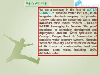 We are a company in the field of WATER
RECOVERY. Absolute Water Pvt Ltd., is an
integrated cleantech company that provides
turnkey solutions for converting waste into
most critical resource CLEAN
WATER. Leveraging its 30+
experience in technology development and
deployment, Absolute Water specializes in
Concept, Design, Erect & Commission of
complete water recovery systems. Absolute
Water can treat any kind of water irrespective
of its source or contamination level and
produce clean water, including 100%
drinkable water.
WHO WE ARE
 