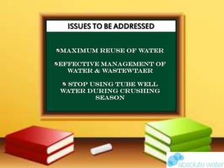 ISSUES TO BE ADDRESSED
MAXIMUM REUSE OF WATER
EFFECTIVE MANAGEMENT OF
WATER & WASTEWTAER
STOP USING TUBE WELL
WATER DURING CRUSHING
SEASON
 