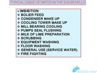 BIOGAS & POWER GENERATION POTENTIAL FROM DISTILLERY EFFLUENT
TYPICAL USAGE OF WATER IN THE SUGAR MILLS
 IMBIBITION
 BOLIER FEED
 CONDENSER MAKE UP
 COOLING TOWER MAKE UP
 MILL BEARING COOLING
 PUMPS SEAL FLUSHING
 MILK OF LIME PREPARATION
 SCRUBBING
 EQUIPMENT WASHING
 FLOOR WASHING
 GENERAL USE (SERVICE WATER)
 FIRE FIGHTING
 