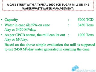A CASE STUDY WITH A TYPICAL 5000 TCD SUGAR MILL ON THE
WATER/WASTEWATER MANAGEMENT:
• Capacity : 5000 TCD
• Water in cane @ 69% on cane : 3450 Tons
/day or 3450 M3/day.
• As per CPCB norms, the mill can let out : 1000 Tons
/day or M3/day.
Based on the above simple evaluation the mill is supposed
to use 2450 M3/day water generated in crushing the cane.
 