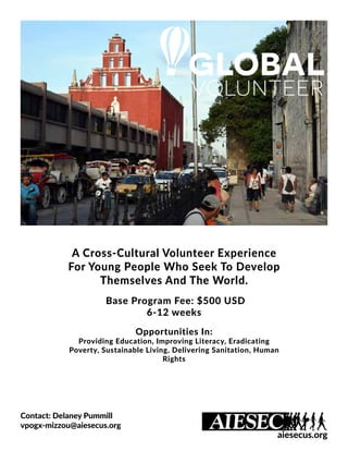 A Cross-Cultural Volunteer Experience
For Young People Who Seek To Develop
Themselves And The World.
Base Program Fee: $500 USD
6-12 weeks
Opportunities In:
Providing Education, Improving Literacy, Eradicating
Poverty, Sustainable Living, Delivering Sanitation, Human
Rights
Contact: Delaney Pummill
vpogx-mizzou@aiesecus.org
aiesecus.org
 