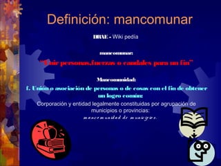 Definición: mancomunar
DRAE - Wiki pedía
mancomunar:
“Unirpersonas,fuerzas o caudales para un fin”
Mancomunidad:
f. Unión o asociación de personas o de cosas con el fin de obtener
un logro común:
Corporación y entidad legalmente constituidas por agrupación de
municipios o provincias:
m anco m unidad de m unicipio s.
 